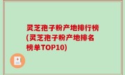 灵芝孢子粉产地排行榜(灵芝孢子粉产地排名榜单TOP10)