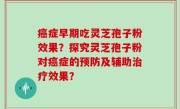 癌症早期吃灵芝孢子粉效果？探究灵芝孢子粉对癌症的预防及辅助治疗效果？