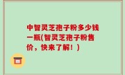 中智灵芝孢子粉多少钱一瓶(智灵芝孢子粉售价，快来了解！)