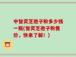 中智灵芝孢子粉多少钱一瓶(智灵芝孢子粉售价，快来了解！)