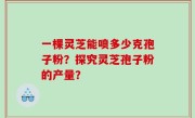 一棵灵芝能喷多少克孢子粉？探究灵芝孢子粉的产量？