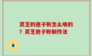 灵芝的孢子粉怎么喷的？灵芝孢子粉制作法