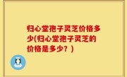 归心堂孢子灵芝价格多少(归心堂孢子灵芝的价格是多少？)
