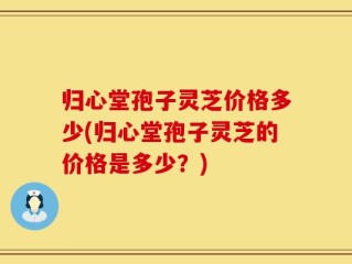 归心堂孢子灵芝价格多少(归心堂孢子灵芝的价格是多少？)