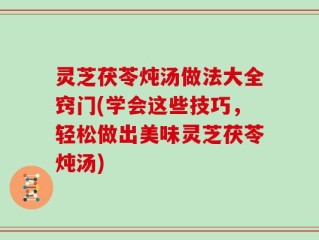 灵芝茯苓炖汤做法大全窍门(学会这些技巧，轻松做出美味灵芝茯苓炖汤)