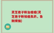灵芝孢子粉治痘痘(灵芝孢子粉祛痘良药，告别烦恼)