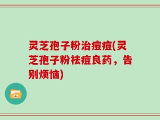 灵芝孢子粉治痘痘(灵芝孢子粉祛痘良药，告别烦恼)