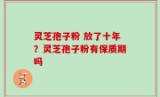 灵芝孢子粉 放了十年？灵芝孢子粉有保质期吗