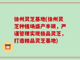 徐州灵芝基地(徐州灵芝种植场盛产丰硕，严谨管理实现极品灵芝，打造精品灵芝基地)