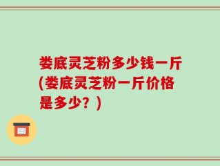 娄底灵芝粉多少钱一斤(娄底灵芝粉一斤价格是多少？)