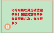 化疗后能吃灵芝破壁孢子粉？破壁灵芝孢子粉每天服用几次，每次服多少