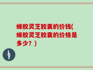 蜂胶灵芝胶囊的价钱(蜂胶灵芝胶囊的价格是多少？)