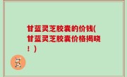 甘蓝灵芝胶囊的价钱(甘蓝灵芝胶囊价格揭晓！)