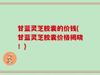 甘蓝灵芝胶囊的价钱(甘蓝灵芝胶囊价格揭晓！)