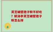 灵芝破壁孢子粉不好吃？赋汤亭灵芝破壁孢子粉怎么样