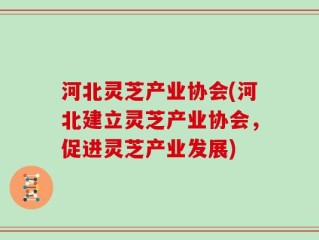 河北灵芝产业协会(河北建立灵芝产业协会，促进灵芝产业发展)