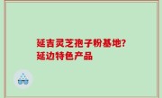 延吉灵芝孢子粉基地？延边特色产品