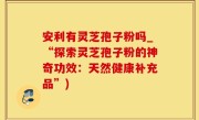 安利有灵芝孢子粉吗_“探索灵芝孢子粉的神奇功效：天然健康补充品”)