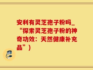 安利有灵芝孢子粉吗_“探索灵芝孢子粉的神奇功效：天然健康补充品”)