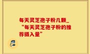 每天灵芝孢子粉几颗_“每天灵芝孢子粉的推荐摄入量”