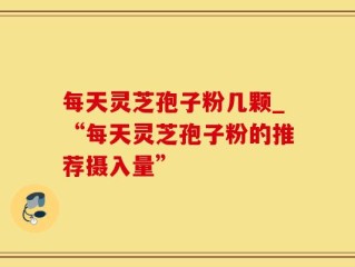 每天灵芝孢子粉几颗_“每天灵芝孢子粉的推荐摄入量”