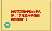破壁灵芝孢子粉吃多久好_“灵芝孢子粉服用周期建议”)