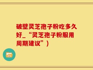 破壁灵芝孢子粉吃多久好_“灵芝孢子粉服用周期建议”)