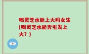 喝灵芝水能上火吗女生(喝灵芝水能否引发上火？)