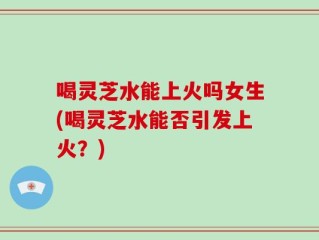 喝灵芝水能上火吗女生(喝灵芝水能否引发上火？)