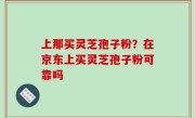 上那买灵芝孢子粉？在京东上买灵芝孢子粉可靠吗