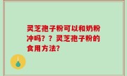 灵芝孢子粉可以和奶粉冲吗？？灵芝孢子粉的食用方法？