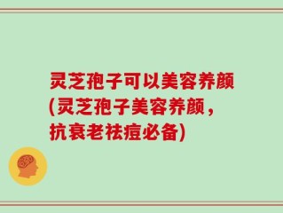 灵芝孢子可以美容养颜(灵芝孢子美容养颜，抗衰老祛痘必备)