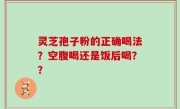 灵芝孢子粉的正确喝法？空腹喝还是饭后喝？？