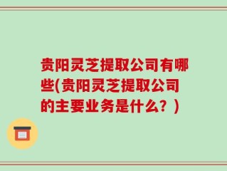 贵阳灵芝提取公司有哪些(贵阳灵芝提取公司的主要业务是什么？)