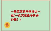 一般灵芝孢子粉多少一克(一克灵芝孢子粉多少钱？)