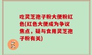 吃灵芝孢子粉大便粉红色(红色大便成为争议焦点，疑与食用灵芝孢子粉有关)