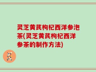灵芝黄芪枸杞西洋参泡茶(灵芝黄芪枸杞西洋参茶的制作方法)