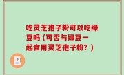 吃灵芝孢子粉可以吃绿豆吗 (可否与绿豆一起食用灵芝孢子粉？)