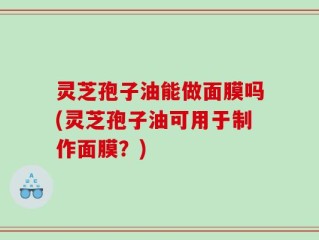 灵芝孢子油能做面膜吗(灵芝孢子油可用于制作面膜？)