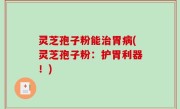 灵芝孢子粉能治胃病(灵芝孢子粉：护胃利器！)
