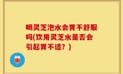 喝灵芝泡水会胃不舒服吗(饮用灵芝水是否会引起胃不适？)