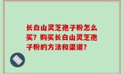 长白山灵芝孢子粉怎么买？购买长白山灵芝孢子粉的方法和渠道？
