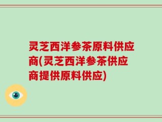 灵芝西洋参茶原料供应商(灵芝西洋参茶供应商提供原料供应)