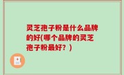 灵芝孢子粉是什么品牌的好(哪个品牌的灵芝孢子粉最好？)