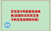 灵芝孢子粉胶囊芜湖博英(胶囊形式的灵芝孢子粉在芜湖博英热销)