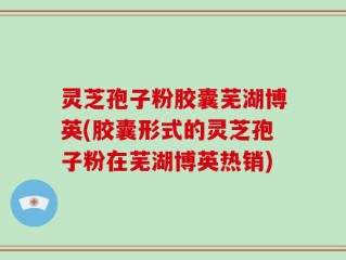 灵芝孢子粉胶囊芜湖博英(胶囊形式的灵芝孢子粉在芜湖博英热销)
