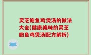 灵芝鲍鱼鸡煲汤的做法大全(健康美味的灵芝鲍鱼鸡煲汤配方解析)
