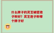什么牌子的灵芝破壁孢子粉好？灵芝孢子粉哪个牌子好