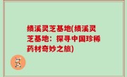 绩溪灵芝基地(绩溪灵芝基地：探寻中国珍稀药材奇妙之旅)