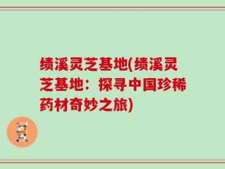 绩溪灵芝基地(绩溪灵芝基地：探寻中国珍稀药材奇妙之旅)